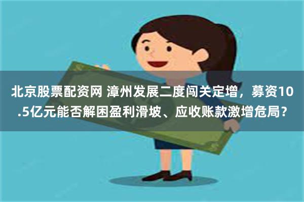 北京股票配资网 漳州发展二度闯关定增，募资10.5亿元能否解困盈利滑坡、应收账款激增危局？