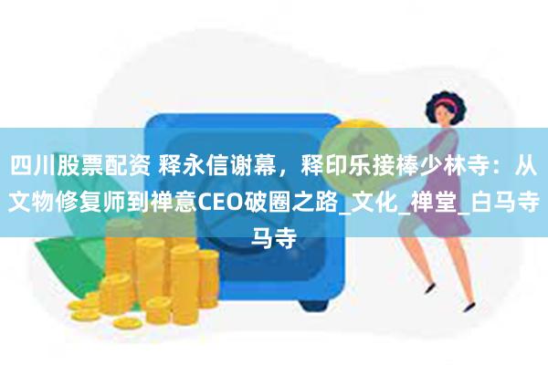 四川股票配资 释永信谢幕，释印乐接棒少林寺：从文物修复师到禅意CEO破圈之路_文化_禅堂_白马寺