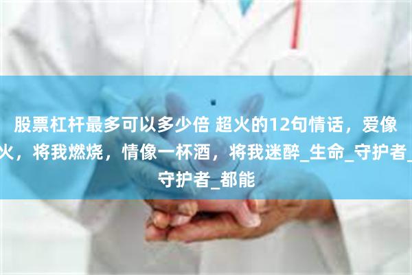 股票杠杆最多可以多少倍 超火的12句情话，爱像一把火，将我燃烧，情像一杯酒，将我迷醉_生命_守护者_都能