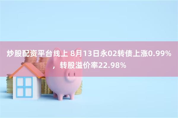 炒股配资平台线上 8月13日永02转债上涨0.99%，转股溢价率22.98%