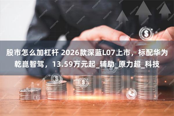 股市怎么加杠杆 2026款深蓝L07上市，标配华为乾崑智驾，13.59万元起_辅助_原力超_科技