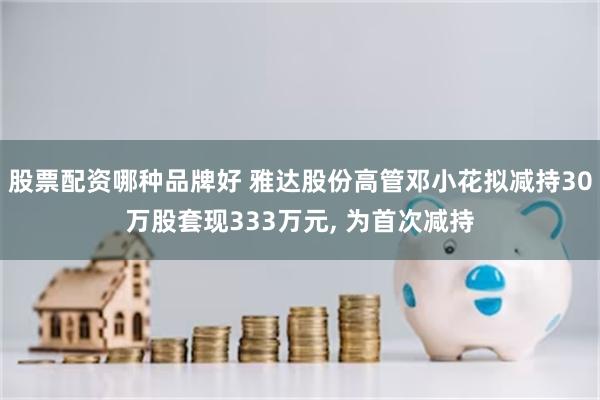 股票配资哪种品牌好 雅达股份高管邓小花拟减持30万股套现333万元, 为首次减持