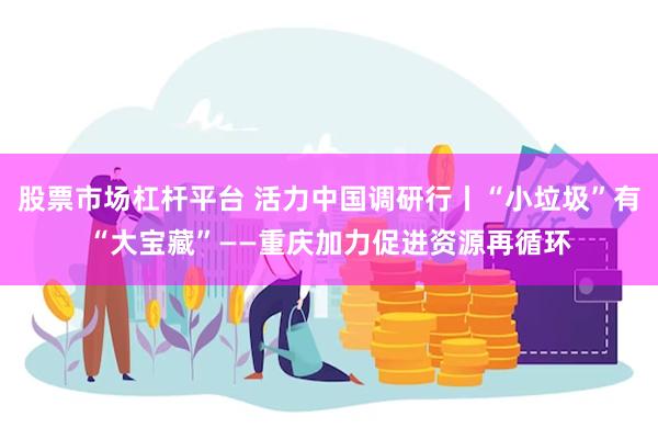 股票市场杠杆平台 活力中国调研行丨“小垃圾”有“大宝藏”——重庆加力促进资源再循环