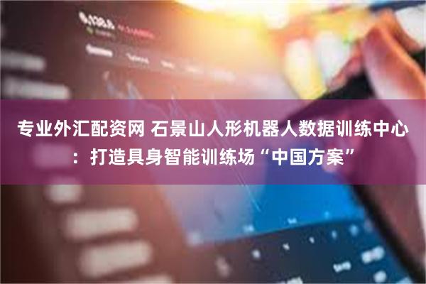 专业外汇配资网 石景山人形机器人数据训练中心：打造具身智能训练场“中国方案”