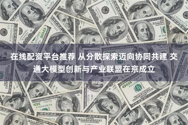 在线配资平台推荐 从分散探索迈向协同共建 交通大模型创新与产业联盟在京成立