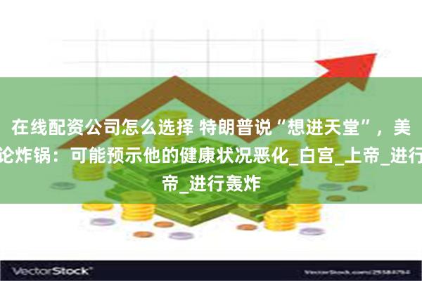 在线配资公司怎么选择 特朗普说“想进天堂”，美国舆论炸锅：可能预示他的健康状况恶化_白宫_上帝_进行轰炸