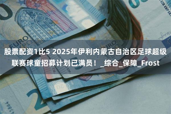 股票配资1比5 2025年伊利内蒙古自治区足球超级联赛球童招募计划已满员！_综合_保障_Frost