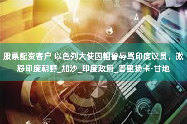 股票配资客户 以色列大使因粗鲁辱骂印度议员，激怒印度朝野_加沙_印度政府_普里扬卡·甘地