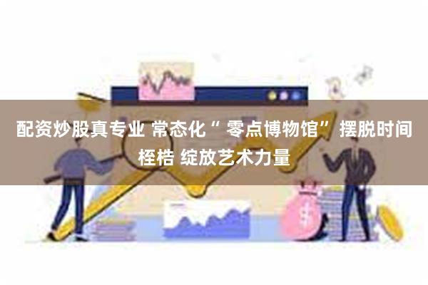 配资炒股真专业 常态化“ 零点博物馆” 摆脱时间桎梏 绽放艺术力量