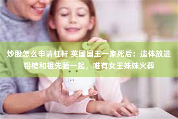 炒股怎么申请杠杆 英国国王一家死后：遗体放进铅棺和祖先睡一起，唯有女王妹妹火葬