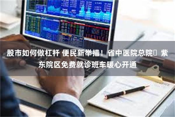 股市如何做杠杆 便民新举措!省中医院总院⇌紫东院区免费就诊班车暖心开通