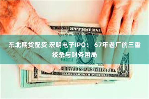 东北期货配资 宏明电子IPO： 67年老厂的三重绞杀与财务困局