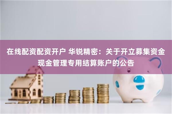 在线配资配资开户 华锐精密：关于开立募集资金现金管理专用结算账户的公告
